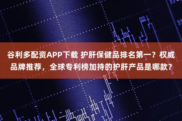 谷利多配资APP下载 护肝保健品排名第一？权威品牌推荐，全球专利榜加持的护肝产品是哪款？