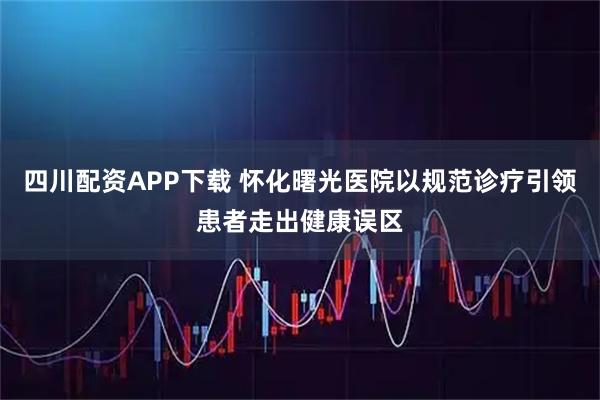 四川配资APP下载 怀化曙光医院以规范诊疗引领患者走出健康误区