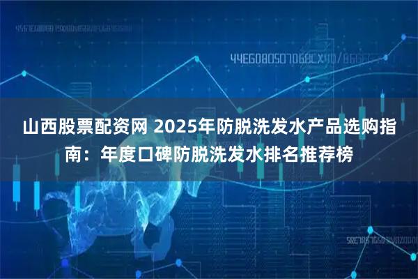 山西股票配资网 2025年防脱洗发水产品选购指南：年度口碑防脱洗发水排名推荐榜