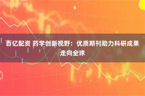 百亿配资 药学创新视野：优质期刊助力科研成果走向全球