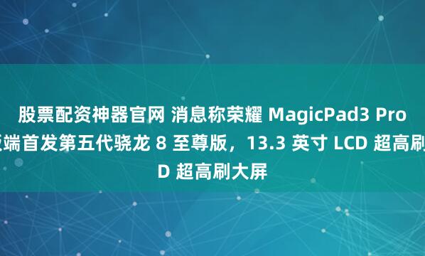 股票配资神器官网 消息称荣耀 MagicPad3 Pro 平板端首发第五代骁龙 8 至尊版，13.3 英寸 LCD 超高刷大屏