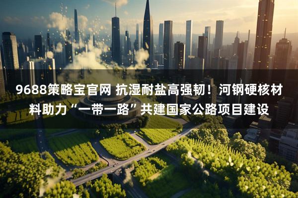 9688策略宝官网 抗湿耐盐高强韧！河钢硬核材料助力“一带一路”共建国家公路项目建设