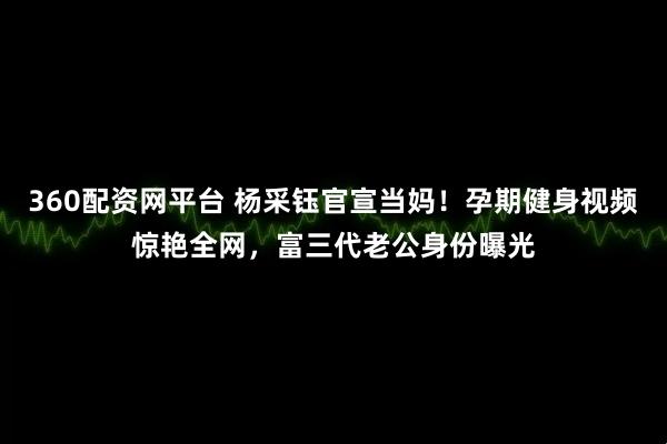 360配资网平台 杨采钰官宣当妈！孕期健身视频惊艳全网，富三代老公身份曝光