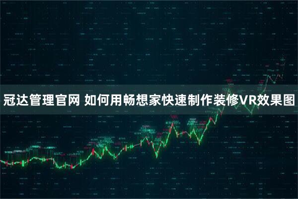 冠达管理官网 如何用畅想家快速制作装修VR效果图
