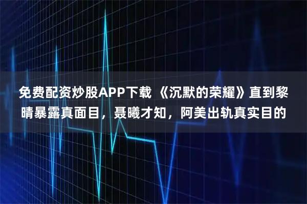 免费配资炒股APP下载 《沉默的荣耀》直到黎晴暴露真面目，聂曦才知，阿美出轨真实目的