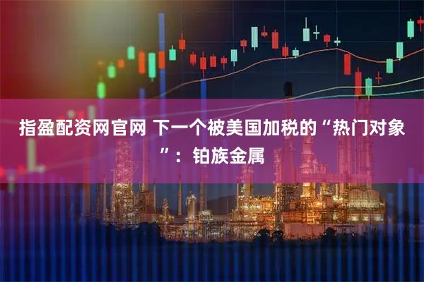 指盈配资网官网 下一个被美国加税的“热门对象”：铂族金属