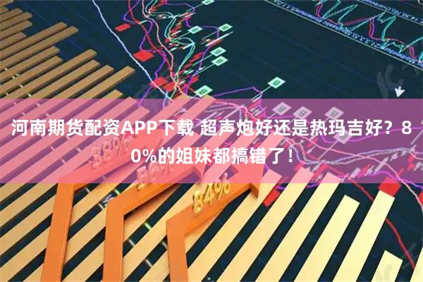 河南期货配资APP下载 超声炮好还是热玛吉好？80%的姐妹都搞错了！
