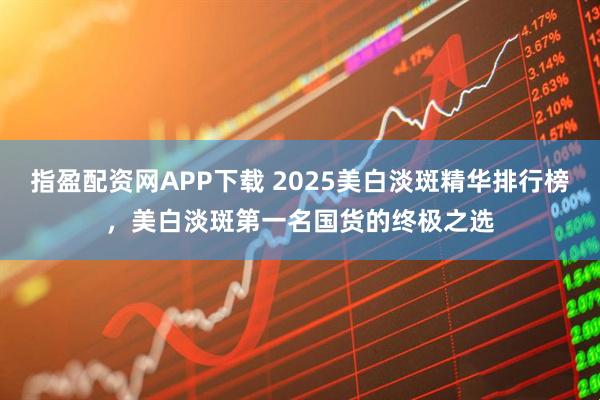 指盈配资网APP下载 2025美白淡斑精华排行榜，美白淡斑第一名国货的终极之选