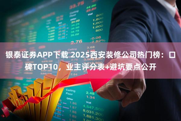 银泰证券APP下载 2025西安装修公司热门榜：口碑TOP10，业主评分表+避坑要点公开
