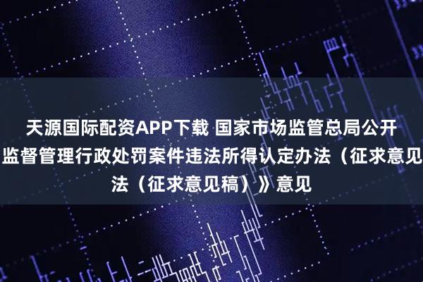 天源国际配资APP下载 国家市场监管总局公开征求《市场监督管理行政处罚案件违法所得认定办法（征求意见稿）》意见