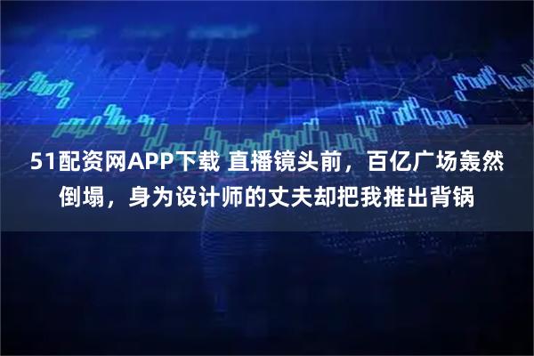 51配资网APP下载 直播镜头前，百亿广场轰然倒塌，身为设计师的丈夫却把我推出背锅