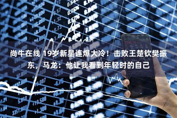 尚牛在线 19岁新星连爆大冷！击败王楚钦樊振东，马龙：他让我看到年轻时的自己