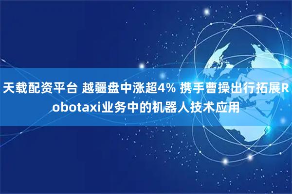 天载配资平台 越疆盘中涨超4% 携手曹操出行拓展Robotaxi业务中的机器人技术应用