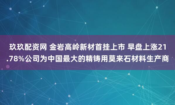 玖玖配资网 金岩高岭新材首挂上市 早盘上涨21.78%公司为中国最大的精铸用莫来石材料生产商