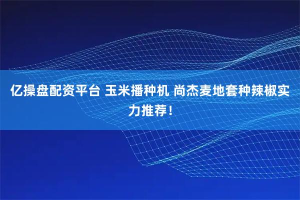亿操盘配资平台 玉米播种机 尚杰麦地套种辣椒实力推荐！