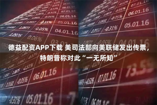 德益配资APP下载 美司法部向美联储发出传票，特朗普称对此“一无所知”