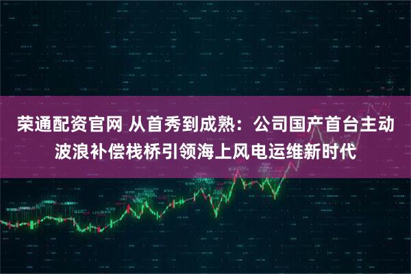 荣通配资官网 从首秀到成熟：公司国产首台主动波浪补偿栈桥引领海上风电运维新时代
