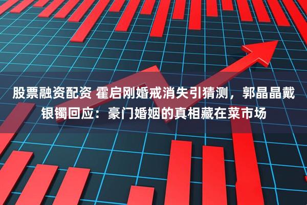 股票融资配资 霍启刚婚戒消失引猜测，郭晶晶戴银镯回应：豪门婚姻的真相藏在菜市场