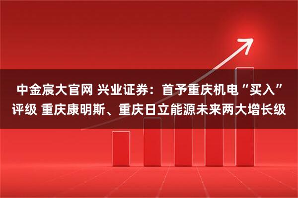 中金宸大官网 兴业证券：首予重庆机电“买入”评级 重庆康明斯、重庆日立能源未来两大增长级