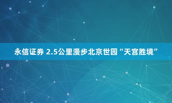 永信证券 2.5公里漫步北京世园“天宫胜境”