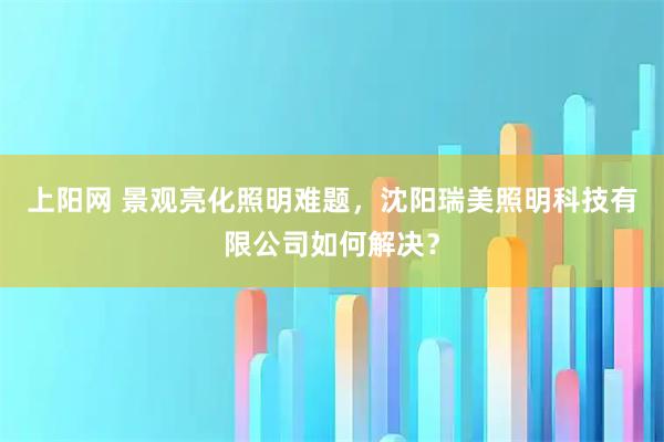 上阳网 景观亮化照明难题，沈阳瑞美照明科技有限公司如何解决？