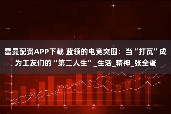 雷曼配资APP下载 蓝领的电竞突围：当“打瓦”成为工友们的“第二人生”_生活_精神_张全蛋