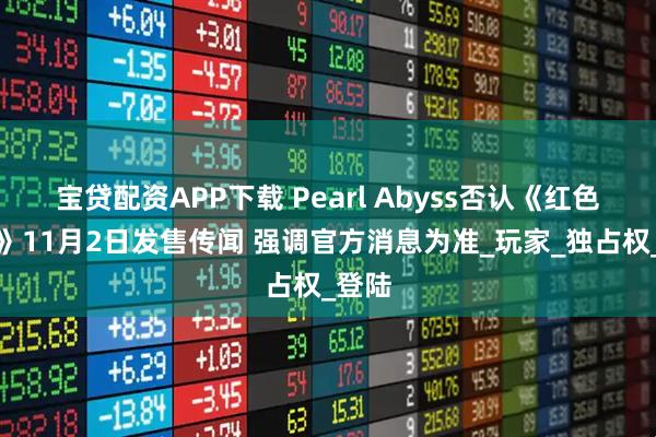 宝贷配资APP下载 Pearl Abyss否认《红色沙漠》11月2日发售传闻 强调官方消息为准_玩家_独占权_登陆