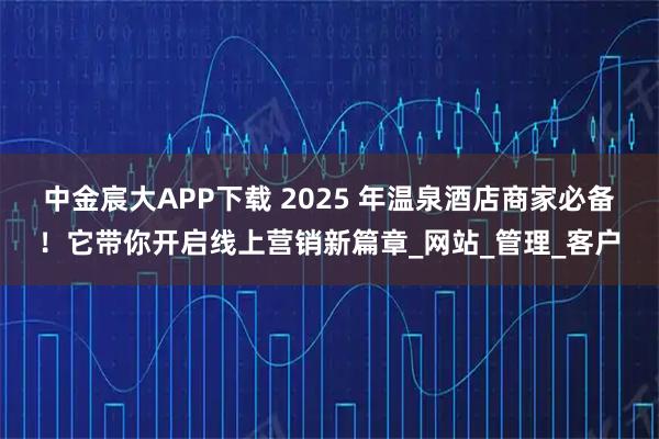 中金宸大APP下载 2025 年温泉酒店商家必备！它带你开启线上营销新篇章_网站_管理_客户