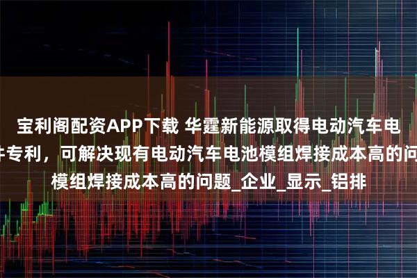 宝利阁配资APP下载 华霆新能源取得电动汽车电池模组高效焊接组件专利，可解决现有电动汽车电池模组焊接成本高的问题_企业_显示_铝排