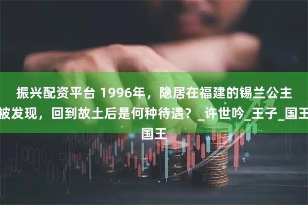 振兴配资平台 1996年，隐居在福建的锡兰公主被发现，回到故土后是何种待遇？_许世吟_王子_国王