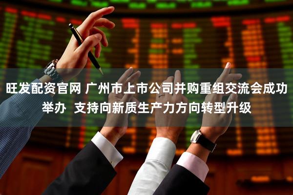 旺发配资官网 广州市上市公司并购重组交流会成功举办  支持向新质生产力方向转型升级