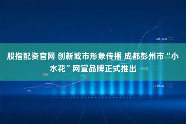 股指配资官网 创新城市形象传播 成都彭州市“小水花”网宣品牌正式推出