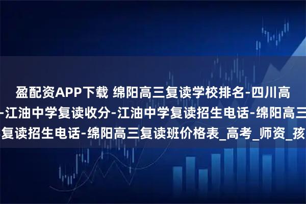 盈配资APP下载 绵阳高三复读学校排名-四川高中复读最好的学校排名-江油中学复读收分-江油中学复读招生电话-绵阳高三复读班价格表_高考_师资_孩子