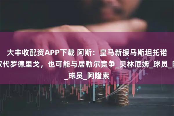 大丰收配资APP下载 阿斯：皇马新援马斯坦托诺可能取代罗德里戈，也可能与居勒尔竞争_贝林厄姆_球员_阿隆索