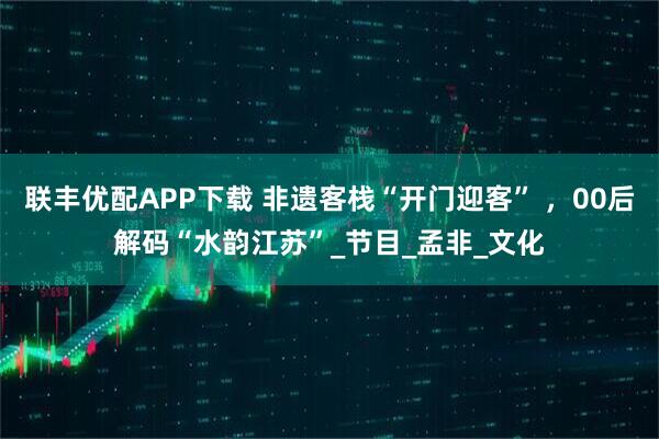 联丰优配APP下载 非遗客栈“开门迎客” ，00后解码“水韵江苏”_节目_孟非_文化