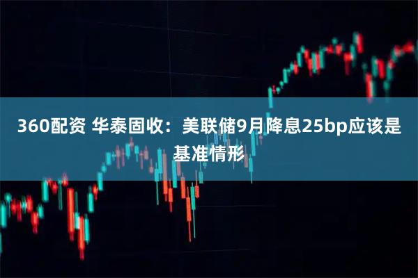 360配资 华泰固收：美联储9月降息25bp应该是基准情形