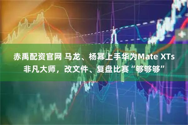 赤禹配资官网 马龙、杨幂上手华为Mate XTs非凡大师，改文件、复盘比赛“够够够”