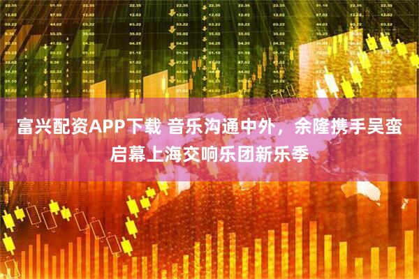 富兴配资APP下载 音乐沟通中外，余隆携手吴蛮启幕上海交响乐团新乐季